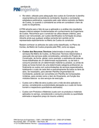 

Re-rateio: utilizado para adequação dos custos do Construtor à planilha
orçamentária pré-concebida do contratante. Quando o contratante
estabelece parâmetros, superados pelo valor efetivo extraído da Matriz
de Custos, ou quando o contratante se omite em considerar o item de
custo no Orçamento.

A PINI adverte para o fato de que a aplicação e a análise dos resultados
desses critérios estejam fundamentadas em conhecimento de Engenharia
de Custos. Reconhece que o construtor se utiliza desses critérios, para
alocar e ser remunerado, por custos identificados na formação do preço.
Adverte ainda que qualquer análise somente tem sentido se for
representada explicitamente na Matriz de Custos do construtor.
Restam conhecer os atributos de cada conta classificada, no Plano de
Contas, da Matriz de Custos proposta pela PINI, como se segue.


Custos dos Recursos Técnicos (relacionados à execução dos
serviços) Na Matriz de Custos, os Recursos Técnicos relacionados à
execução dos serviços estão considerados, extraídos do Projeto de
Construção, de forma global, como exemplo: a estimativa de todas as
horas-trabalhadas de um determinado equipamento, ou de todo o
consumo previsto de um determinado material ou produto, ou ainda de
todas as horas-homem de uma determinada categoria profissional, ou
finalmente os custos com subcontratações de serviços especializados,
totalizando o custo de cada item e exaustivamente de todos os itens da
obra. Se necessário, para atender Planilha Orçamentária do
Contratante, poderão ser convertidos em Planilha de Composições
Unitárias, para constar como o item do Orçamento, em função dos
módulos básicos ou dos serviços de execução.

o Custos com a Mão-de-obra (custos com a mão-de-obra aplicada no
serviço, considerando a produtividade planejada ou o custo do horashomem e respectivos quantitativos estimados)
o Custos com Produtos e Materiais (custo com os produtos e materiais
aplicados no serviço, considerando o consumo previsto ou quantidade
estimada e respectivo preço do insumo unitário)

PINI Serviços de Engenharia – CNPJ 43816990-0001-43 – CREA SP 0279666
Rua Anhaia, 964 – 01130-900 -- São Paulo, SP
11-2173-2368 Diretoria Técnica – mariosergio@pini.com.br -- www.piniweb.com

11

 
