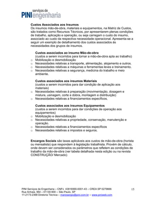 Custos Associados aos Insumos
Os insumos mão-de-obra, materiais e equipamentos, na Matriz de Custos,
são tratados como Recursos Técnicos, por apresentarem plenas condições
de trabalho, aplicação e operação, ou seja carregam o custo do insumo,
associado ao custo da respectiva necessidade operacional. Apresenta-se a
seguir um exemplo de detalhamento dos custos associados às
necessidades dos grupos de insumos.

o
o
o
o

Custos associados ao insumo Mão-de-obra
(custos a serem incorridos para tornar a mão-de-obra apta ao trabalho)
Mobilização e desmobilização
Necessidades relativas a transporte, alimentação, alojamento e outros.
Necessidades relativas a máquinas e ferramentas leves e treinamento.
Necessidades relativas a segurança, medicina do trabalho e meio
ambiente.

Custos associados aos insumos Materiais
(custos a serem incorridos para dar condição de aplicação aos
materiais)
o Necessidades relativas à preparação (movimentação, dosagem e
mistura, usinagem, corte e dobra, montagem e distribuição)
o Necessidades relativas a financiamentos específicos.

o
o
o
o

Custos associados aos insumos Equipamentos
(custos a serem incorridos para dar condições de operação aos
equipamentos)
Mobilização e desmobilização
Necessidades relativas a propriedade, conservação, manutenção e
operação.
Necessidades relativas a financiamentos específicos
Necessidades relativas a impostos e seguros.

Encargos Sociais são taxas aplicáveis aos custos de mão-de-obra (horista
ou mensalista) que respondem à legislação trabalhista. Provém de cálculo,
onde devem ser considerados os parâmetros que refletem as condições de
trabalho da mão-de-obra (ver tabela detalhada nesta edição ou na revista
CONSTRUÇÃO/ Mercado)

PINI Serviços de Engenharia – CNPJ 43816990-0001-43 – CREA SP 0279666
Rua Anhaia, 964 – 01130-900 -- São Paulo, SP
11-2173-2368 Diretoria Técnica – mariosergio@pini.com.br -- www.piniweb.com

15

 