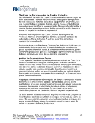Planilhas de Composições de Custos Unitários
São decorrentes da Matriz de Custos. Essa conversão dá-se em função de
todos os Recursos Técnicos indispensáveis à execução do serviço (mãode-obra necessária, materiais aplicados e equipamentos envolvidos), que
será representada por unidades de área, volume, massa, atributo técnico
mensurável, para identificar a sua apropriação. Têm como função facilitar o
controle da obra, especificamente no âmbito gerencial e âmbito financeiro,
no que diz respeito a medições e pagamentos.
A Planilha de Composições de Custos Unitários deve espelhar as
Premissas Técnicas e Contingências de Obra, que deram condição de
elaboração da Matriz de Custos. A Matriz e a planilha, portanto se
correspondem mutualmente.
A estruturação de uma Planilha de Composições de Custos Unitários é um
procedimento único de cada obra. Ë um instrumento por excelência da
gestão e gerenciamento de custos. Ë também elemento referencial, para o
permanente processo de geração, atualização e aprimoramento da base de
dados do construtor, ao longo de sua trajetória empresarial.
Modelos de Composições de Custos
Com a repetição das obras é possível gerarem-se estatísticas. Cada obra
torna-se um laboratório vivo para a formação de um Banco de Dados.
Nessa situação não é mais necessário recorrer-se à montagem de modelos,
para as novas obras, os bancos de dados suprem as necessidades de se
calcular o custo. Isso ocorre na construção de edificações repetitivas e
convencionais que podem ter seus preços estimados, por meio de tabelas
de mercado padronizadas, com poder de representação, sobre essas obras
que se desejam referenciar.
A repetição permite realizar apropriações, em campo, e aferição do registro
de informações anteriormente obtidas e consolidadas. Conduz a uma
igualdade nos processos executivos convencionais, com pouca variação de
consumos de materiais, produtividade da mão-de-obra e produção dos
equipamentos, entre os construtores. Os bancos de dados assim
constituídos passam a ser de domínio de cada segmento especializado.
De modo distinto, as obras complexas do ponto de vista de seu programa e
implantação ou as obras que utilizam tecnologias inovadoras, ou sejam, as
obras não-convencionais, requerem uma modelagem prévia e singular, em
que se simulam todas as etapas do processo executivo, como ponto de
partida no processo de formação do preço.

PINI Serviços de Engenharia – CNPJ 43816990-0001-43 – CREA SP 0279666
Rua Anhaia, 964 – 01130-900 -- São Paulo, SP
11-2173-2368 Diretoria Técnica – mariosergio@pini.com.br -- www.piniweb.com

17

 