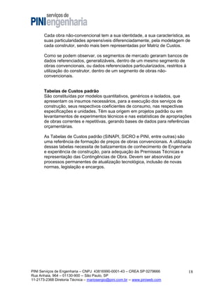 Cada obra não-convencional tem a sua identidade, a sua característica, as
suas particularidades apreensíveis diferenciadamente, pela modelagem de
cada construtor, sendo mais bem representadas por Matriz de Custos.
Como se podem observar, os segmentos de mercado geraram bancos de
dados referenciados, generalizáveis, dentro de um mesmo segmento de
obras convencionais, ou dados referenciados particularizados, restritos à
utilização do construtor, dentro de um segmento de obras nãoconvencionais.

Tabelas de Custos padrão
São constituídas por modelos quantitativos, genéricos e isolados, que
apresentam os insumos necessários, para a execução dos serviços de
construção, seus respectivos coeficientes de consumo, nas respectivas
especificações e unidades. Têm sua origem em projetos padrão ou em
levantamentos de experimentos técnicos e nas estatísticas de apropriações
de obras correntes e repetitivas, gerando bases de dados para referências
orçamentárias.
As Tabelas de Custos padrão (SINAPI, SICRO e PINI, entre outras) são
uma referência de formação de preços de obras convencionais. A utilização
dessas tabelas necessita de balizamentos de conhecimento de Engenharia
e experiência de construção, para adequação às Premissas Técnicas e
representação das Contingências de Obra. Devem ser absorvidas por
processos permanentes de atualização tecnológica, inclusão de novas
normas, legislação e encargos.

PINI Serviços de Engenharia – CNPJ 43816990-0001-43 – CREA SP 0279666
Rua Anhaia, 964 – 01130-900 -- São Paulo, SP
11-2173-2368 Diretoria Técnica – mariosergio@pini.com.br -- www.piniweb.com

18

 