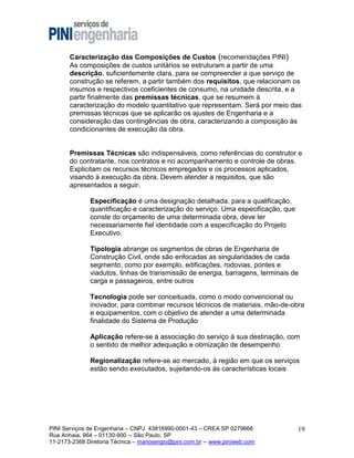 Caracterização das Composições de Custos (recomendações PINI)
As composições de custos unitários se estruturam a partir de uma
descrição, suficientemente clara, para se compreender a que serviço de
construção se referem, a partir também dos requisitos, que relacionam os
insumos e respectivos coeficientes de consumo, na unidade descrita, e a
partir finalmente das premissas técnicas, que se resumem à
caracterização do modelo quantitativo que representam. Será por meio das
premissas técnicas que se aplicarão os ajustes de Engenharia e a
consideração das contingências de obra, caracterizando a composição às
condicionantes de execução da obra.

Premissas Técnicas são indispensáveis, como referências do construtor e
do contratante, nos contratos e no acompanhamento e controle de obras.
Explicitam os recursos técnicos empregados e os processos aplicados,
visando à execução da obra. Devem atender a requisitos, que são
apresentados a seguir.
Especificação é uma designação detalhada, para a qualificação,
quantificação e caracterização do serviço. Uma especificação, que
conste do orçamento de uma determinada obra, deve ter
necessariamente fiel identidade com a especificação do Projeto
Executivo.
Tipologia abrange os segmentos de obras de Engenharia de
Construção Civil, onde são enfocadas as singularidades de cada
segmento, como por exemplo, edificações, rodovias, pontes e
viadutos, linhas de transmissão de energia, barragens, terminais de
carga e passageiros, entre outros
Tecnologia pode ser conceituada, como o modo convencional ou
inovador, para combinar recursos técnicos de materiais, mão-de-obra
e equipamentos, com o objetivo de atender a uma determinada
finalidade do Sistema de Produção
Aplicação refere-se à associação do serviço à sua destinação, com
o sentido de melhor adequação e otimização de desempenho
Regionalização refere-se ao mercado, à região em que os serviços
estão sendo executados, sujeitando-os às características locais

PINI Serviços de Engenharia – CNPJ 43816990-0001-43 – CREA SP 0279666
Rua Anhaia, 964 – 01130-900 -- São Paulo, SP
11-2173-2368 Diretoria Técnica – mariosergio@pini.com.br -- www.piniweb.com

19

 