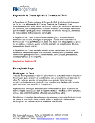 Engenharia de Custos aplicada à Construção Civil®
A Engenharia de Custos, aplicada à Construção Civil, é a única disciplina capaz
de dar suporte à Formação do Preço e Controle de Custos de obras.
Concretamente seus alvos são os serviços de construção, focalizando a dinâmica
de processos, que correspondem a fluxos de materiais (consumos) e de trabalho
(produtividade e produção), fluxos financeiros, no tempo e no espaço, atendendo
às necessidades da tecnologia de construção.
A Engenharia de Custos prevê distintas metodologias, fundamentalmente
estimativas de estudos, formação do preço por Tabelas de Custos Padrão e
Formação do Preço por Modelagem, cada uma delas com adequações aos graus
de precisão do resultado, que se pretende alcançar, e à complexidade da obra,
cujo custo se deseja estimar.
A Engenharia de Custos estabelece critérios para o estudo dos serviços de
construção, sequenciados por suas atividades, decompostas por tarefas, todos
identificados por especificações, procedimentos, ciclos, prazos, precedências,
interdependências e desempenho.
(aqui entra a ilustração 1)

Formação do Preço
Modelagem da Obra
Trata-se de um processo de seleção para identificar os fundamentos do Projeto de
Construção, que é exclusivo e característico, para uma determinada tipologia de
obra. As variantes que são consideradas nessa seleção dependem das
condicionantes locais de implantação e da complexidade da obra e são também
particularizadas pela experiência do construtor.
O processo de simulação da modelagem corresponderá a graus superiores de
representação e adequação com a disponibilidade do Projeto Executivo completo,
em que está totalmente contido o Núcleo Estruturante da Obra.
Os objetivos primordiais da modelagem são alcançar a maximização da economia
de recursos, adequação de tecnologia, incluindo a aplicação de inovações
tecnológicas, e a racionalização de processos operacionais.

PINI Serviços de Engenharia – CNPJ 43816990-0001-43 – CREA SP 0279666
Rua Anhaia, 964 – 01130-900 -- São Paulo, SP
11-2173-2368 Diretoria Técnica – mariosergio@pini.com.br -- www.piniweb.com

2

 