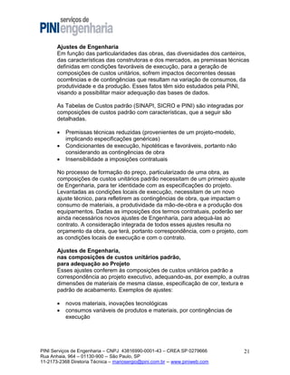 Ajustes de Engenharia
Em função das particularidades das obras, das diversidades dos canteiros,
das características das construtoras e dos mercados, as premissas técnicas
definidas em condições favoráveis de execução, para a geração de
composições de custos unitários, sofrem impactos decorrentes dessas
ocorrências e de contingências que resultam na variação de consumos, da
produtividade e da produção. Esses fatos têm sido estudados pela PINI,
visando a possibilitar maior adequação das bases de dados.
As Tabelas de Custos padrão (SINAPI, SICRO e PINI) são integradas por
composições de custos padrão com características, que a seguir são
detalhadas.




Premissas técnicas reduzidas (provenientes de um projeto-modelo,
implicando especificações genéricas)
Condicionantes de execução, hipotéticas e favoráveis, portanto não
considerando as contingências de obra
Insensibilidade a imposições contratuais

No processo de formação do preço, particularizado de uma obra, as
composições de custos unitários padrão necessitam de um primeiro ajuste
de Engenharia, para ter identidade com as especificações do projeto.
Levantadas as condições locais de execução, necessitam de um novo
ajuste técnico, para refletirem as contingências de obra, que impactam o
consumo de materiais, a produtividade da mão-de-obra e a produção dos
equipamentos. Dadas as imposições dos termos contratuais, poderão ser
ainda necessários novos ajustes de Engenharia, para adequá-las ao
contrato. A consideração integrada de todos esses ajustes resulta no
orçamento da obra, que terá, portanto correspondência, com o projeto, com
as condições locais de execução e com o contrato.
Ajustes de Engenharia,
nas composições de custos unitários padrão,
para adequação ao Projeto
Esses ajustes conferem às composições de custos unitários padrão a
correspondência ao projeto executivo, adequando-as, por exemplo, a outras
dimensões de materiais de mesma classe, especificação de cor, textura e
padrão de acabamento. Exemplos de ajustes:



novos materiais, inovações tecnológicas
consumos variáveis de produtos e materiais, por contingências de
execução

PINI Serviços de Engenharia – CNPJ 43816990-0001-43 – CREA SP 0279666
Rua Anhaia, 964 – 01130-900 -- São Paulo, SP
11-2173-2368 Diretoria Técnica – mariosergio@pini.com.br -- www.piniweb.com

21

 