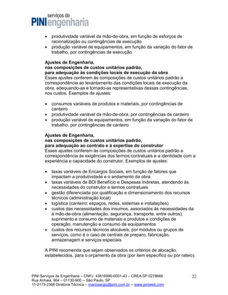 


produtividade variável da mão-de-obra, em função de esforços de
racionalização ou contingências de execução
produção variável de equipamentos, em função da variação do fator de
trabalho, por contingências de execução

Ajustes de Engenharia,
nas composições de custos unitários padrão,
para adequação às condições locais de execução da obra
Esses ajustes conferem às composições de custos unitários padrão a
correspondência ao levantamento das condições locais de execução da
obra, adequando-as e tornado-as representativas dessas contingências,
nos custos. Exemplos de ajustes:




consumos variáveis de produtos e materiais, por contingências de
canteiro
produtividade variável da mão-de-obra, por contingências de canteiro
produção variável de equipamentos, em função da variação do fator de
trabalho, por contingências de canteiro

Ajustes de Engenharia,
nas composições de custos unitários padrão,
para adequação ao contrato e à expertise do construtor
Esses ajustes conferem às composições de custos unitários padrão a
correspondência às exigências dos termos contratuais e a identidade com a
experiência e capacidade do construtor. Exemplos de ajustes:








taxas variáveis de Encargos Sociais, em função de fatores que
impactam a produtividade e o andamento da obra
taxas variáveis de BDI Benefício e Despesas Indiretas, atendendo às
necessidades do construtor e termos contratuais
gestão diferenciada por qualificação e dimensionamento dos recursos
técnicos (administração local)
logística (canteiro: espaços, redes, sistemas e instalações)
custos das necessidades dos insumos, associados às necessidades da
à mão-de-obra (alimentação, segurança, transporte, entre outros),
suprimento e consumo de materiais e produtos e condições de
operação, manutenção e consumo de equipamentos
custos dos recursos técnicos alocáveis, por módulos ou grupos de
serviços, como é o caso de centrais de preparo, fabricação,
armazenagem e serviços especiais

A PINI recomenda que sejam observados os critérios de alocação,
estabelecidos, para o orçamento da obra (por item específico ou por rateio).

PINI Serviços de Engenharia – CNPJ 43816990-0001-43 – CREA SP 0279666
Rua Anhaia, 964 – 01130-900 -- São Paulo, SP
11-2173-2368 Diretoria Técnica – mariosergio@pini.com.br -- www.piniweb.com

22

 