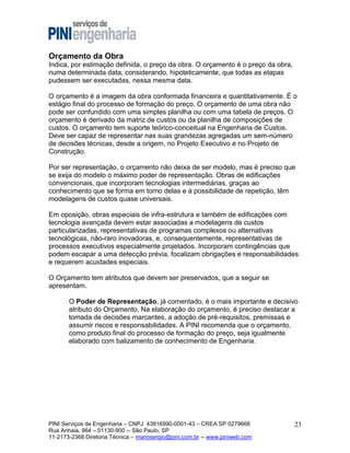 Orçamento da Obra
Indica, por estimação definida, o preço da obra. O orçamento é o preço da obra,
numa determinada data, considerando, hipoteticamente, que todas as etapas
pudessem ser executadas, nessa mesma data.
O orçamento é a imagem da obra conformada financeira e quantitativamente. É o
estágio final do processo de formação do preço. O orçamento de uma obra não
pode ser confundido com uma simples planilha ou com uma tabela de preços. O
orçamento é derivado da matriz de custos ou da planilha de composições de
custos. O orçamento tem suporte teórico-conceitual na Engenharia de Custos.
Deve ser capaz de representar nas suas grandezas agregadas um sem-número
de decisões técnicas, desde a origem, no Projeto Executivo e no Projeto de
Construção.
Por ser representação, o orçamento não deixa de ser modelo, mas é preciso que
se exija do modelo o máximo poder de representação. Obras de edificações
convencionais, que incorporam tecnologias intermediárias, graças ao
conhecimento que se forma em torno delas e à possibilidade de repetição, têm
modelagens de custos quase universais.
Em oposição, obras especiais de infra-estrutura e também de edificações com
tecnologia avançada devem estar associadas a modelagens de custos
particularizadas, representativas de programas complexos ou alternativas
tecnológicas, não-raro inovadoras, e, consequentemente, representativas de
processos executivos especialmente projetados. Incorporam contingências que
podem escapar a uma detecção prévia, focalizam obrigações e responsabilidades
e requerem acuidades especiais.
O Orçamento tem atributos que devem ser preservados, que a seguir se
apresentam.
O Poder de Representação, já comentado, é o mais importante e decisivo
atributo do Orçamento. Na elaboração do orçamento, é preciso destacar a
tomada de decisões marcantes, a adoção de pré-requisitos, premissas e
assumir riscos e responsabilidades. A PINI recomenda que o orçamento,
como produto final do processo de formação do preço, seja igualmente
elaborado com balizamento de conhecimento de Engenharia.

PINI Serviços de Engenharia – CNPJ 43816990-0001-43 – CREA SP 0279666
Rua Anhaia, 964 – 01130-900 -- São Paulo, SP
11-2173-2368 Diretoria Técnica – mariosergio@pini.com.br -- www.piniweb.com

23

 