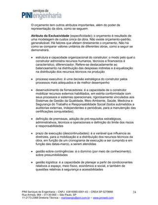 O orçamento tem outros atributos importantes, além do poder de
representação da obra, como se seguem:
Atributo da Exclusividade (especificidade): o orçamento é resultado de
uma modelagem de custos única da obra. Não existe orçamento-padrão,
generalizável. Há fatores que afetam diretamente o orçamento. Não há
como se comparar valores unitários de diferentes obras, como a seguir se
demonstrará.


estrutura e capacidade organizacional do construtor: o modo pelo qual o
construtor administra recursos humanos, técnicos e financeiros é
característico, diferenciador. Refere-se destacadamente ao
balanceamento na distribuição das despesas indiretas e à equalização
na distribuição dos recursos técnicos na produção



processo executivo: é uma decisão estratégica do construtor pelos
processos mais adequados e de melhor desempenho



desenvolvimento de fornecedores: é a capacidade de o construtor
mobilizar recursos externos habilitados, em estrita conformidade com
seus processos e sistemas operacionais, rigorosamente vinculados aos
Sistemas de Gestão da Qualidade, Meio Ambiente, Saúde, Medicina e
Segurança do Trabalho e Responsabilidade Social (todos submetidos a
auditorias externas, independentes e periódicas, para a manutenção das
certificações conquistadas).



definição de premissas, adoção de pré-requisitos estratégicos,
administrativos, técnicos e operacionais e definição do limite dos riscos
e responsabilidades



prazo de execução (descontinuidades): é a variável que influencia as
diretrizes, para a mobilização e a distribuição dos recursos técnicos da
obra, em função de um cronograma de execução a ser cumprido e em
função das datas-marco, a serem atendidas



gestão sobre contingências: é o domínio (por meio de conhecimento),
sobre presumibilidades



gestão logística: é a capacidade de planejar a partir de condicionantes
relativos a espaço, meio físico, econômico e social, e também de
questões relativas à segurança e acessibilidades

PINI Serviços de Engenharia – CNPJ 43816990-0001-43 – CREA SP 0279666
Rua Anhaia, 964 – 01130-900 -- São Paulo, SP
11-2173-2368 Diretoria Técnica – mariosergio@pini.com.br -- www.piniweb.com

24

 
