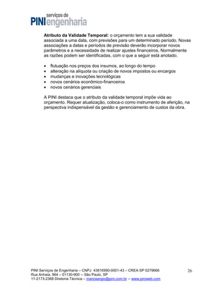 Atributo da Validade Temporal: o orçamento tem a sua validade
associada a uma data, com previsões para um determinado período. Novas
associações a datas e períodos de previsão deverão incorporar novos
parâmetros e a necessidade de realizar ajustes financeiros. Normalmente
as razões podem ser identificadas, com o que a seguir está anotado.






flutuação nos preços dos insumos, ao longo do tempo
alteração na alíquota ou criação de novos impostos ou encargos
mudanças e inovações tecnológicas
novos cenários econômico-financeiros
novos cenários gerenciais

A PINI destaca que o atributo da validade temporal impõe vida ao
orçamento. Requer atualização, coloca-o como instrumento de aferição, na
perspectiva indispensável da gestão e gerenciamento de custos da obra.

PINI Serviços de Engenharia – CNPJ 43816990-0001-43 – CREA SP 0279666
Rua Anhaia, 964 – 01130-900 -- São Paulo, SP
11-2173-2368 Diretoria Técnica – mariosergio@pini.com.br -- www.piniweb.com

26

 