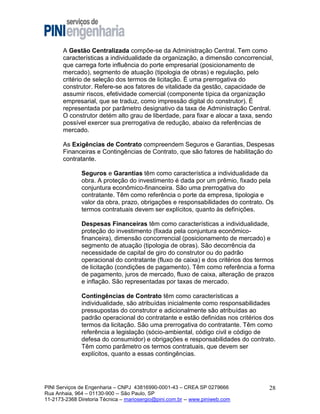 A Gestão Centralizada compõe-se da Administração Central. Tem como
características a individualidade da organização, a dimensão concorrencial,
que carrega forte influência do porte empresarial (posicionamento de
mercado), segmento de atuação (tipologia de obras) e regulação, pelo
critério de seleção dos termos de licitação. É uma prerrogativa do
construtor. Refere-se aos fatores de vitalidade da gestão, capacidade de
assumir riscos, efetividade comercial (componente típica da organização
empresarial, que se traduz, como impressão digital do construtor). É
representada por parâmetro designativo da taxa de Administração Central.
O construtor detém alto grau de liberdade, para fixar e alocar a taxa, sendo
possível exercer sua prerrogativa de redução, abaixo da referências de
mercado.
As Exigências de Contrato compreendem Seguros e Garantias, Despesas
Financeiras e Contingências de Contrato, que são fatores de habilitação do
contratante.
Seguros e Garantias têm como característica a individualidade da
obra. A proteção do investimento é dada por um prêmio, fixado pela
conjuntura econômico-financeira. São uma prerrogativa do
contratante. Têm como referência o porte da empresa, tipologia e
valor da obra, prazo, obrigações e responsabilidades do contrato. Os
termos contratuais devem ser explícitos, quanto às definições.
Despesas Financeiras têm como características a individualidade,
proteção do investimento (fixada pela conjuntura econômicofinanceira), dimensão concorrencial (posicionamento de mercado) e
segmento de atuação (tipologia de obras). São decorrência da
necessidade de capital de giro do construtor ou do padrão
operacional do contratante (fluxo de caixa) e dos critérios dos termos
de licitação (condições de pagamento). Têm como referência a forma
de pagamento, juros de mercado, fluxo de caixa, alteração de prazos
e inflação. São representadas por taxas de mercado.
Contingências de Contrato têm como características a
individualidade, são atribuídas inicialmente como responsabilidades
pressupostas do construtor e adicionalmente são atribuídas ao
padrão operacional do contratante e estão definidas nos critérios dos
termos da licitação. São uma prerrogativa do contratante. Têm como
referência a legislação (sócio-ambiental, código civil e código de
defesa do consumidor) e obrigações e responsabilidades do contrato.
Têm como parâmetro os termos contratuais, que devem ser
explícitos, quanto a essas contingências.

PINI Serviços de Engenharia – CNPJ 43816990-0001-43 – CREA SP 0279666
Rua Anhaia, 964 – 01130-900 -- São Paulo, SP
11-2173-2368 Diretoria Técnica – mariosergio@pini.com.br -- www.piniweb.com

28

 