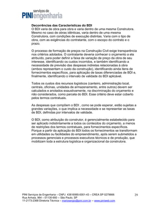 Decorrências das Características do BDI
O BDI varia de obra para obra e varia dentro de uma mesma Construtora.
Mesmo no caso de obras idênticas, varia dentro de uma mesma
Construtora, com condições de execução distintas. Varia com o tipo de
obra, com as exigências do contratante, com o escopo do contrato e o
prazo.
O processo de formação de preços na Construção Civil exige transparência
nos critérios adotados. O contratante deveria conhecer o orçamento a ela
atribuído, para poder definir a faixa de variação de preço da obra de seu
interesse, identificando os custos incorridos, e também identificando a
necessidade de previsão das despesas indiretas relacionadas à obra
(ambos representam o custo da construção), identificando ainda itens de
fornecimentos específicos, para aplicação de taxas diferenciadas de BDI e,
finalmente, identificando o intervalo de validade do BDI aplicável.
Todos os custos dos recursos logísticos (canteiro, administração local,
centrais, oficinas, unidades de armazenamento, entre outros) devem ser
calculados e anotados exaustivamente, na discriminação do orçamento e
não considerados, como parcela do BDI. Esse critério deve estar coberto
pelos termos contratuais.
As despesas que compõem o BDI , como se pode esperar, estão sujeitas a
grandes variações, o que implica a necessidade e se representar as taxas
de BDI, definidas por intervalos de validade.
O BDI, como atribuição do construtor, é gerencialmente estabelecido para
ser aplicado indistintamente a todos os conteúdos do orçamento, a menos
de restrições dos termos contratuais, para fornecimentos específicos.
Porque a partir da aplicação do BDI todos os fornecimentos se transformam
em utilidades ou facilidades do empreendimento, após serem submetidos a
processos gerenciais e processos executivos técnicos e de produção, que
mobilizam toda a estrutura logística e organizacional da construtora.

PINI Serviços de Engenharia – CNPJ 43816990-0001-43 – CREA SP 0279666
Rua Anhaia, 964 – 01130-900 -- São Paulo, SP
11-2173-2368 Diretoria Técnica – mariosergio@pini.com.br -- www.piniweb.com

29

 
