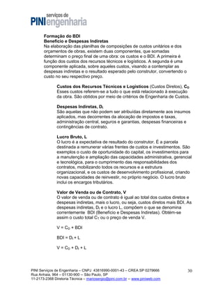 Formação do BDI
Benefício e Despesas Indiretas
Na elaboração das planilhas de composições de custos unitários e dos
orçamentos de obras, existem duas componentes, que somadas
determinam o preço final de uma obra: os custos e o BDI. A primeira é
função dos custos dos recursos técnicos e logísticos. A segunda é uma
componente aplicada, sobre aqueles custos, visando a contemplar as
despesas indiretas e o resultado esperado pelo construtor, convertendo o
custo no seu respectivo preço.
Custos dos Recursos Técnicos e Logísticos (Custos Diretos), CD
Esses custos referem-se a tudo o que está relacionado à execução
da obra. São obtidos por meio de critérios de Engenharia de Custos.
Despesas Indiretas, DI
São aquelas que não podem ser atribuídas diretamente aos insumos
aplicados, mas decorrentes da alocação de impostos e taxas,
administração central, seguros e garantias, despesas financeiras e
contingências de contrato.
Lucro Bruto, L
O lucro é a expectativa de resultado do construtor. É a parcela
destinada a remunerar várias frentes de custos e investimentos. São
exemplos o custo de oportunidade do capital, os investimentos para
a manutenção e ampliação das capacidades administrativa, gerencial
e tecnológica, para o cumprimento das responsabilidades dos
contratos, mobilizando todos os recursos e a estrutura
organizacional, e os custos de desenvolvimento profissional, criando
novas capacidades de reinvestir, no próprio negócio. O lucro bruto
inclui os encargos tributários.
Valor de Venda ou de Contrato, V
O valor de venda ou de contrato é igual ao total dos custos diretos e
despesas indiretas, mais o lucro, ou seja, custos diretos mais BDI. As
despesas indiretas, DI e o lucro L, compõem o que se denomina
correntemente BDI (Benefício e Despesas Indiretas). Obtém-se
assim o custo total CT ou o preço de venda V.
V = CD + BDI
BDI = DI + L
V = CD + DI + L

PINI Serviços de Engenharia – CNPJ 43816990-0001-43 – CREA SP 0279666
Rua Anhaia, 964 – 01130-900 -- São Paulo, SP
11-2173-2368 Diretoria Técnica – mariosergio@pini.com.br -- www.piniweb.com

30

 