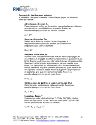 Composição das Despesas Indiretas
A parcela DI Despesas Indiretas é constituída por grupos de despesas,
como se seguem:
Administração Central, AC
Essas despesas podem ser levantadas e pesquisadas nos balanços
patrimoniais da contabilidade das empresas. Podem ser
consideradas proporcionais ao valor do contrato.
AC = α.V
Seguros e Garantias, DSG
Devem estar definidos nos termos das obrigações e
responsabilidades contratuais. Podem ser considerados
proporcionais ao valor do contrato.
DSG = β.V
Despesas Financeiras, DF
Incidem sobre os saldos devedores do fluxo de caixa (projeção de
desembolsos X projeção dos efetivos recebimentos) que ocorrem, ao
longo do empreendimento, nos intervalos de tempo correspondentes.
Deve ser incluída também a reposição do valor da moeda, entre
esses dois momentos, por efeito inflacionário. O descolamento de
custos, frente aos reajustes previstos em contrato, pode resultar em
desequilíbrio contratual. Essas despesas supõem a disponibilidade
de capital de giro, que deve ser compensado. Podem ser
consideradas proporcionais ao custo direto.
DF= .CD
Contingências de Contrato e suas decorrências (Dcc)
Dependem das exigências de cada contratante. Devem ser
consideradas proporcionais ao custo direto.
Dcc = θ.CD
Impostos e Taxas, T
Essa parcela inclui tributos federais TF (PIS e COFINS), tributos
estaduais TE (quando houver) e tributos municipais TM (ISS), são
valores proporcionais ao valor do contrato.
TF. V + TE. V + TM.V = T

PINI Serviços de Engenharia – CNPJ 43816990-0001-43 – CREA SP 0279666
Rua Anhaia, 964 – 01130-900 -- São Paulo, SP
11-2173-2368 Diretoria Técnica – mariosergio@pini.com.br -- www.piniweb.com

31

 