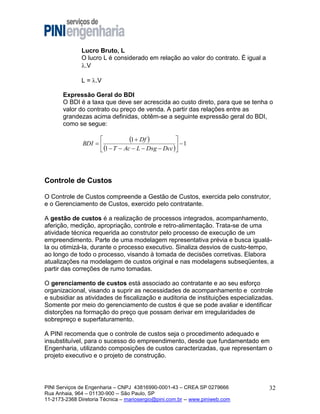 Lucro Bruto, L
O lucro L é considerado em relação ao valor do contrato. É igual a
.V
L = .V
Expressão Geral do BDI
O BDI é a taxa que deve ser acrescida ao custo direto, para que se tenha o
valor do contrato ou preço de venda. A partir das relações entre as
grandezas acima definidas, obtêm-se a seguinte expressão geral do BDI,
como se segue:



1  Df 
BDI  
 1
 1  T  Ac  L  Dsg  Dcc 

Controle de Custos
O Controle de Custos compreende a Gestão de Custos, exercida pelo construtor,
e o Gerenciamento de Custos, exercido pelo contratante.
A gestão de custos é a realização de processos integrados, acompanhamento,
aferição, medição, apropriação, controle e retro-alimentação. Trata-se de uma
atividade técnica requerida ao construtor pelo processo de execução de um
empreendimento. Parte de uma modelagem representativa prévia e busca igualála ou otimizá-la, durante o processo executivo. Sinaliza desvios de custo-tempo,
ao longo de todo o processo, visando à tomada de decisões corretivas. Elabora
atualizações na modelagem de custos original e nas modelagens subseqüentes, a
partir das correções de rumo tomadas.
O gerenciamento de custos está associado ao contratante e ao seu esforço
organizacional, visando a suprir as necessidades de acompanhamento e controle
e subsidiar as atividades de fiscalização e auditoria de instituições especializadas.
Somente por meio do gerenciamento de custos é que se pode avaliar e identificar
distorções na formação do preço que possam derivar em irregularidades de
sobrepreço e superfaturamento.
A PINI recomenda que o controle de custos seja o procedimento adequado e
insubstituível, para o sucesso do empreendimento, desde que fundamentado em
Engenharia, utilizando composições de custos caracterizadas, que representam o
projeto executivo e o projeto de construção.

PINI Serviços de Engenharia – CNPJ 43816990-0001-43 – CREA SP 0279666
Rua Anhaia, 964 – 01130-900 -- São Paulo, SP
11-2173-2368 Diretoria Técnica – mariosergio@pini.com.br -- www.piniweb.com

32

 