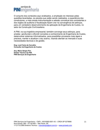 O conjunto dos conteúdos aqui analisados, a ampliação do interesse pelas
questões levantadas, os estudos que estão sendo realizados, a experiência dos
construtores, a mais ampla instrumentação e adesão conceitual dos contratantes e
dos órgãos de auditoria e fiscalização fazem crer na convergência de esforços,
para um verdadeiro desenvolvimento da aplicação da Engenharia de Custos, no
setor da Construção Civil brasileira.
A PINI, na sua trajetória empresarial, também converge seus esforços, para
ampliar, aprofundar e difundir conceitos e conhecimento de Engenharia de Custos,
desenvolver sistemas informatizados, para possibilitar processos mais ágeis e
precisos, manter e atualizar o seu acervo, visando atender ao mercado e suas
necessidades técnicas e de gestão.
Eng. Luiz Freire de Carvalho
Consultor de Engenharia de Custos
Arq. Mário Sérgio Pini
Diretor Técnico da PSE
PINI Serviços de Engenharia

PINI Serviços de Engenharia – CNPJ 43816990-0001-43 – CREA SP 0279666
Rua Anhaia, 964 – 01130-900 -- São Paulo, SP
11-2173-2368 Diretoria Técnica – mariosergio@pini.com.br -- www.piniweb.com

33

 