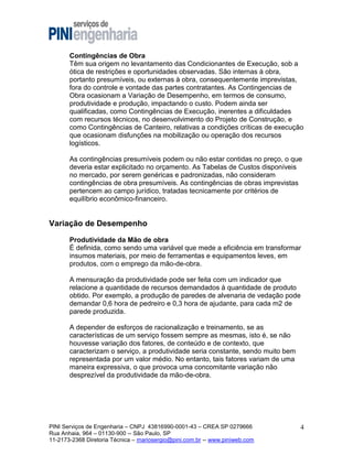 Contingências de Obra
Têm sua origem no levantamento das Condicionantes de Execução, sob a
ótica de restrições e oportunidades observadas. São internas à obra,
portanto presumíveis, ou externas à obra, consequentemente imprevistas,
fora do controle e vontade das partes contratantes. As Contingencias de
Obra ocasionam a Variação de Desempenho, em termos de consumo,
produtividade e produção, impactando o custo. Podem ainda ser
qualificadas, como Contingências de Execução, inerentes a dificuldades
com recursos técnicos, no desenvolvimento do Projeto de Construção, e
como Contingências de Canteiro, relativas a condições críticas de execução
que ocasionam disfunções na mobilização ou operação dos recursos
logísticos.
As contingências presumíveis podem ou não estar contidas no preço, o que
deveria estar explicitado no orçamento. As Tabelas de Custos disponíveis
no mercado, por serem genéricas e padronizadas, não consideram
contingências de obra presumíveis. As contingências de obras imprevistas
pertencem ao campo jurídico, tratadas tecnicamente por critérios de
equilíbrio econômico-financeiro.

Variação de Desempenho
Produtividade da Mão de obra
É definida, como sendo uma variável que mede a eficiência em transformar
insumos materiais, por meio de ferramentas e equipamentos leves, em
produtos, com o emprego da mão-de-obra.
A mensuração da produtividade pode ser feita com um indicador que
relacione a quantidade de recursos demandados à quantidade de produto
obtido. Por exemplo, a produção de paredes de alvenaria de vedação pode
demandar 0,6 hora de pedreiro e 0,3 hora de ajudante, para cada m2 de
parede produzida.
A depender de esforços de racionalização e treinamento, se as
características de um serviço fossem sempre as mesmas, isto é, se não
houvesse variação dos fatores, de conteúdo e de contexto, que
caracterizam o serviço, a produtividade seria constante, sendo muito bem
representada por um valor médio. No entanto, tais fatores variam de uma
maneira expressiva, o que provoca uma concomitante variação não
desprezível da produtividade da mão-de-obra.

PINI Serviços de Engenharia – CNPJ 43816990-0001-43 – CREA SP 0279666
Rua Anhaia, 964 – 01130-900 -- São Paulo, SP
11-2173-2368 Diretoria Técnica – mariosergio@pini.com.br -- www.piniweb.com

4

 