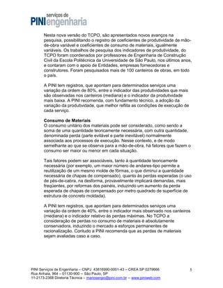 Nesta nova versão do TCPO, são apresentados novos avanços na
pesquisa, possibilitando o registro de coeficientes de produtividade de mãode-obra variável e coeficientes de consumo de materiais, igualmente
variáveis. Os trabalhos de pesquisa dos indicadores de produtividade, do
TCPO foram coordenados por professores de Engenharia de Construção
Civil da Escola Politécnica da Universidade de São Paulo, nos últimos anos,
e contaram com o apoio de Entidades, empresas fornecedoras e
construtores. Foram pesquisados mais de 100 canteiros de obras, em todo
o país.
A PINI tem registros, que apontam para determinados serviços uma
variação da ordem de 80%, entre o indicador das produtividades que mais
são observadas nos canteiros (mediana) e o indicador da produtividade
mais baixa. A PINI recomenda, com fundamento técnico, a adoção da
variação da produtividade, que melhor reflita as condições de execução de
cada serviço.
Consumo de Materiais
O consumo unitário dos materiais pode ser considerado, como sendo a
soma de uma quantidade teoricamente necessária, com outra quantidade,
denominada perda (parte evitável e parte inevitável) normalmente
associada aos processos de execução. Nesse contexto, e de modo
semelhante ao que se observa para a mão-de-obra, há fatores que fazem o
consumo ser maior ou menor em cada situação.
Tais fatores podem ser associáveis, tanto à quantidade teoricamente
necessária (por exemplo, um maior número de andares-tipo permite a
reutilização de um mesmo molde de fôrmas, o que diminui a quantidade
necessária de chapas de compensado), quanto às perdas esperadas (o uso
de pés-de-cabra, na desforma, provavelmente implicará demandas, mais
freqüentes, por reformas dos painéis, induzindo um aumento da perda
esperada de chapas de compensado por metro quadrado de superfície de
estrutura de concreto moldada).
A PINI tem registros, que apontam para determinados serviços uma
variação da ordem de 40%, entre o indicador mais observado nos canteiros
(mediana) e o indicador relativo às perdas máximas. No TCPO a
consideração de perdas no consumo de materiais é absolutamente
conservadora, induzindo o mercado a esforços permanentes de
racionalização. Contudo a PINI recomenda que as perdas de materiais
sejam avaliadas caso a caso.

PINI Serviços de Engenharia – CNPJ 43816990-0001-43 – CREA SP 0279666
Rua Anhaia, 964 – 01130-900 -- São Paulo, SP
11-2173-2368 Diretoria Técnica – mariosergio@pini.com.br -- www.piniweb.com

5

 
