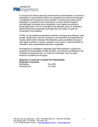 O conjunto dos fatores descritos anteriormente (produtividades, consumos e
produção) é o que também justifica as variações nos custos de construção.
A ampliação do interesse por essa questão; os estudos que estão sendo
realizados; a experiência dos construtores; a maior instrumentação e
internalização conceitual dos contratantes e dos órgãos de auditoria e
fiscalização fazem crer na convergência de esforços, para um verdadeiro
desenvolvimento da aplicação da Engenharia de Custos no setor da
Construção Civil brasileira.
A PINI, na sua trajetória empresarial, também converge seus esforços, para
ampliar, aprofundar e difundir conceitos e conhecimento de Engenharia de
Custos; desenvolver sistemas informatizados, para possibilitar processos
mais ágeis e precisos; manter e atualizar o seu acervo, visando atender ao
mercado e suas necessidades técnicas e de gestão
Simulações de modelagem realizadas pela PINI avaliaram o impacto da
variação de Produtividade da Mão-de-Obra, do Consumo de Materiais e da
Produção de Equipamentos, no custo da construção, como se pode
observar na tabela que se segue.
Impactos no custo por variação da Produtividade,
Produção e Consumo
Edificações
18 a 43%
Infraestrutura
13 a 30%

PINI Serviços de Engenharia – CNPJ 43816990-0001-43 – CREA SP 0279666
Rua Anhaia, 964 – 01130-900 -- São Paulo, SP
11-2173-2368 Diretoria Técnica – mariosergio@pini.com.br -- www.piniweb.com

7

 