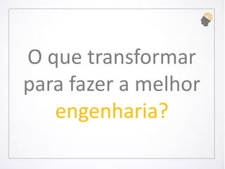O que transformar para fazer a melhor engenharia?  