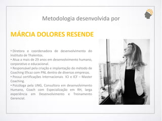 Metodologia desenvolvida por 
MÁRCIA DOLORES RESENDE 
•DiretoraecoordenadoradedesenvolvimentodoInstitutodeThalentos. 
•Atuaamaisde29anosemdesenvolvimentohumano, corporativoeeducacional. 
•ResponsávelpelacriaçãoeimplantaçãodométododeCoachingEficazcomPNLdentrodediversasempresas. 
•PossuicertificaçõesInternacionaisICIeICF–MasterCoaching. 
•PsicólogapelaUNG,ConsultoraemdesenvolvimentoHumano,CoachcomEspecializaçãoemRH,largaexperiênciaemDesenvolvimentoeTreinamentoGerencial.  