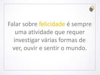 Falar sobre felicidadeé sempre uma atividade que requer investigar várias formas de ver, ouvir e sentir o mundo.  