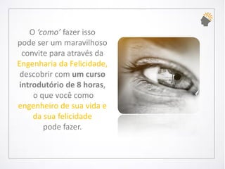 O ‘como’ fazer isso pode ser um maravilhoso convite para através da Engenharia da Felicidade, descobrir com um curso introdutório de8 horas, o que você como engenheiro de sua vidae da sua felicidade pode fazer.  