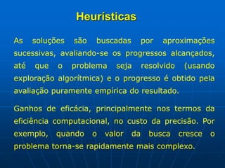 Heurísticas
As soluções são buscadas por aproximações
sucessivas, avaliando-se os progressos alcançados,
até que o problema seja resolvido (usando
exploração algorítmica) e o progresso é obtido pela
avaliação puramente empírica do resultado.
Ganhos de eficácia, principalmente nos termos da
eficiência computacional, no custo da precisão. Por
exemplo, quando o valor da busca cresce o
problema torna-se rapidamente mais complexo.
 