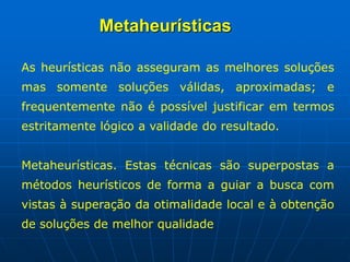 As heurísticas não asseguram as melhores soluções
mas somente soluções válidas, aproximadas; e
frequentemente não é possível justificar em termos
estritamente lógico a validade do resultado.
Metaheurísticas. Estas técnicas são superpostas a
métodos heurísticos de forma a guiar a busca com
vistas à superação da otimalidade local e à obtenção
de soluções de melhor qualidade
Metaheurísticas
 