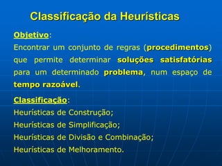 Objetivo:
Encontrar um conjunto de regras (procedimentos)
que permite determinar soluções satisfatórias
para um determinado problema, num espaço de
tempo razoável.
Classificação:
Heurísticas de Construção;
Heurísticas de Simplificação;
Heurísticas de Divisão e Combinação;
Heurísticas de Melhoramento.
Classificação da Heurísticas
 