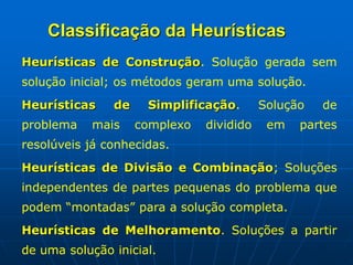 Heurísticas de Construção. Solução gerada sem
solução inicial; os métodos geram uma solução.
Heurísticas de Simplificação. Solução de
problema mais complexo dividido em partes
resolúveis já conhecidas.
Heurísticas de Divisão e Combinação; Soluções
independentes de partes pequenas do problema que
podem “montadas” para a solução completa.
Heurísticas de Melhoramento. Soluções a partir
de uma solução inicial.
Classificação da Heurísticas
 