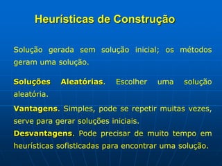 Solução gerada sem solução inicial; os métodos
geram uma solução.
Soluções Aleatórias. Escolher uma solução
aleatória.
Vantagens. Simples, pode se repetir muitas vezes,
serve para gerar soluções iniciais.
Desvantagens. Pode precisar de muito tempo em
heurísticas sofisticadas para encontrar uma solução.
Heurísticas de Construção
 