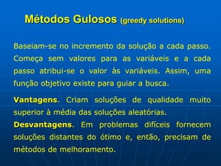 Baseiam-se no incremento da solução a cada passo.
Começa sem valores para as variáveis e a cada
passo atribui-se o valor às variáveis. Assim, uma
função objetivo existe para guiar a busca.
Vantagens. Criam soluções de qualidade muito
superior à média das soluções aleatórias.
Desvantagens. Em problemas difíceis fornecem
soluções distantes do ótimo e, então, precisam de
métodos de melhoramento.
Métodos Gulosos (greedy solutions)
 