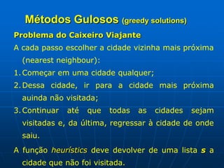Métodos Gulosos (greedy solutions)
Problema do Caixeiro Viajante
A cada passo escolher a cidade vizinha mais próxima
(nearest neighbour):
1.Começar em uma cidade qualquer;
2.Dessa cidade, ir para a cidade mais próxima
auinda não visitada;
3.Continuar até que todas as cidades sejam
visitadas e, da última, regressar à cidade de onde
saiu.
A função heurístics deve devolver de uma lista s a
cidade que não foi visitada.
 