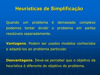 Quando um problema é demasiado complexo
podemos tentar dividir o problema em partes
resolúveis separadamente.
Vantagens. Podem ser usados modelos conhecidos
e adaptá-los ao problema particular.
Desvantagens. Deve-se perceber que o objetivo da
heurística é diferente do objetivo do problema.
Heurísticas de Simplificação
 