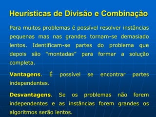 Para muitos problemas é possível resolver instâncias
pequenas mas nas grandes tornam-se demasiado
lentos. Identificam-se partes do problema que
depois são “montadas” para formar a solução
completa.
Vantagens. É possível se encontrar partes
independentes.
Desvantagens. Se os problemas não forem
independentes e as instâncias forem grandes os
algoritmos serão lentos.
Heurísticas de Divisão e Combinação
 