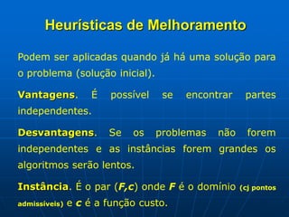 Podem ser aplicadas quando já há uma solução para
o problema (solução inicial).
Vantagens. É possível se encontrar partes
independentes.
Desvantagens. Se os problemas não forem
independentes e as instâncias forem grandes os
algoritmos serão lentos.
Instância. É o par (F,c) onde F é o domínio (cj pontos
admissíveis) e c é a função custo.
Heurísticas de Melhoramento
 