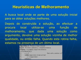 A busca local onde se parte de uma solução inicial
para se obter soluções melhores.
Depois de construída a solução, ao efectuar a
procura local utiliza-se uma função de
melhoramento, que dada uma solução como
argumento, devolve uma solução vizinha de melhor
qualidade, ou então falha. Quando esta rotina falha,
estamos na presença de um ótimo local.
Heurísticas de Melhoramento
 