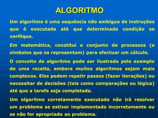 ALGORITMO
Um algoritmo é uma sequência não ambígua de instruções
que é executada até que determinada condição se
verifique.
Em matemática, constitui o conjunto de processos (e
símbolos que os representam) para efectuar um cálculo.
O conceito de algoritmo pode ser ilustrado pelo exemplo
de uma receita, embora muitos algoritmos sejam mais
complexos. Eles podem repetir passos (fazer iterações) ou
necessitar de decisões (tais como comparações ou lógica)
até que a tarefa seja completada.
Um algoritmo corretamente executado não irá resolver
um problema se estiver implementado incorretamente ou
se não for apropriado ao problema.
 