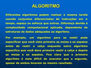 ALGORITMO
Diferentes algoritmos podem realizar a mesma tarefa
usando conjuntos diferenciados de instruções em ±
tempo, espaço ou esforço que outros. Diferença devida à
complexidade computacional aplicada, dependente de
estruturas de dados adequadas ao algoritmo.
Por exemplo, um algoritmo para se vestir pode
especificar que você vista primeiro as meias e os sapatos
antes de vestir a calça enquanto outro algoritmo
especifica que você deve primeiro vestir a calça e depois
as meias e os sapatos. Fica claro que o primeiro
algoritmo é mais difícil de executar que o segundo,
apesar de ambos levarem ao mesmo resultado.
 