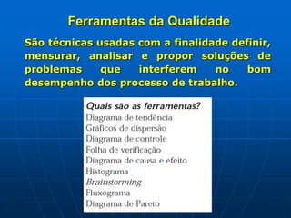 Ferramentas da Qualidade
São técnicas usadas com a finalidade definir,
mensurar, analisar e propor soluções de
problemas que interferem no bom
desempenho dos processo de trabalho.
 