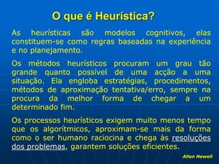 O que é Heurística?
As heurísticas são modelos cognitivos, elas
constituem-se como regras baseadas na experiência
e no planejamento.
Os métodos heurísticos procuram um grau tão
grande quanto possível de uma acção a uma
situação. Ela engloba estratégias, procedimentos,
métodos de aproximação tentativa/erro, sempre na
procura da melhor forma de chegar a um
determinado fim.
Os processos heurísticos exigem muito menos tempo
que os algorítmicos, aproximam-se mais da forma
como o ser humano raciocina e chega às resoluções
dos problemas, garantem soluções eficientes.
Allen Newell
 