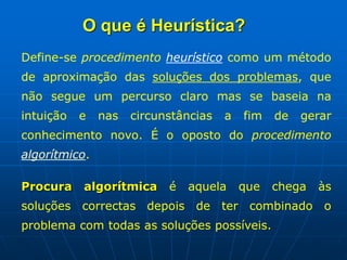 Define-se procedimento heurístico como um método
de aproximação das soluções dos problemas, que
não segue um percurso claro mas se baseia na
intuição e nas circunstâncias a fim de gerar
conhecimento novo. É o oposto do procedimento
algorítmico.
Procura algorítmica é aquela que chega às
soluções correctas depois de ter combinado o
problema com todas as soluções possíveis.
O que é Heurística?
 