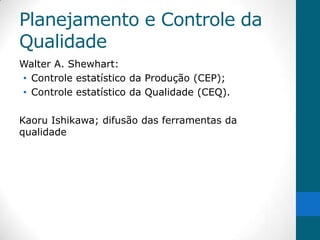 Planejamento e Controle da
Qualidade
Walter A. Shewhart:
• Controle estatístico da Produção (CEP);
• Controle estatístico da Qualidade (CEQ).

Kaoru Ishikawa; difusão das ferramentas da
qualidade
 