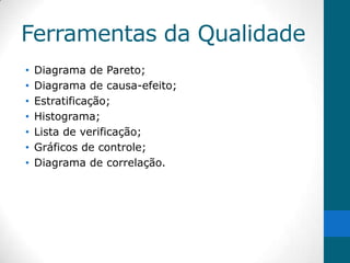 Ferramentas da Qualidade
•   Diagrama de Pareto;
•   Diagrama de causa-efeito;
•   Estratificação;
•   Histograma;
•   Lista de verificação;
•   Gráficos de controle;
•   Diagrama de correlação.
 