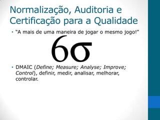 Normalização, Auditoria e
Certificação para a Qualidade
• “A mais de uma maneira de jogar o mesmo jogo!”




• DMAIC (Define; Measure; Analyse; Improve;
  Control), definir, medir, analisar, melhorar,
  controlar.
 