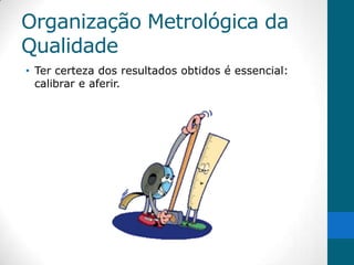 Organização Metrológica da
Qualidade
• Ter certeza dos resultados obtidos é essencial:
  calibrar e aferir.
 