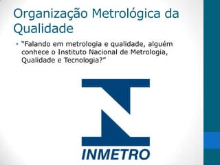 Organização Metrológica da
Qualidade
• “Falando em metrologia e qualidade, alguém
  conhece o Instituto Nacional de Metrologia,
  Qualidade e Tecnologia?”
 