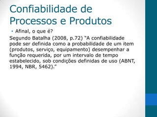 Confiabilidade de
Processos e Produtos
 • Afinal, o que é?
Segundo Batalha (2008, p.72) “A confiabilidade
pode ser definida como a probabilidade de um item
(produtos, serviço, equipamento) desempenhar a
função requerida, por um intervalo de tempo
estabelecido, sob condições definidas de uso (ABNT,
1994, NBR, 5462).”
 
