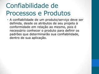 Confiabilidade de
Processos e Produtos
• A confiabilidade de um produto/serviço deve ser
  definida, desde os atributos de seu projeto à
  conformidade em relação ao mesmo, pois é
  necessário conhecer o produto para definir os
  padrões que determinarão sua confiabilidade,
  dentro de sua aplicação.
 
