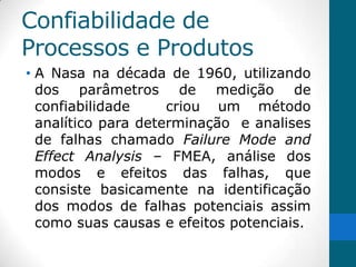Confiabilidade de
Processos e Produtos
• A Nasa na década de 1960, utilizando
  dos parâmetros de medição de
  confiabilidade     criou um método
  analítico para determinação e analises
  de falhas chamado Failure Mode and
  Effect Analysis – FMEA, análise dos
  modos e efeitos das falhas, que
  consiste basicamente na identificação
  dos modos de falhas potenciais assim
  como suas causas e efeitos potenciais.
 