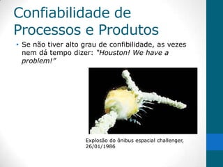 Confiabilidade de
Processos e Produtos
• Se não tiver alto grau de confibilidade, as vezes
  nem dá tempo dizer: “Houston! We have a
  problem!”




                    Explosão do ônibus espacial challenger,
                    26/01/1986
 