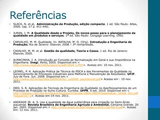 Referências
•   SLACK, N. et al, Administração da Produção, edição compacta. 1 ed. São Paulo: Atlas,
    2006. cap. 17 p. 411-440;

•   JURAN, J. M. A Qualidade desde o Projeto, Os novos passo para o planejamento da
    qualidade em produtos e serviços. 1ª ed. São Paulo: Cengage Learning, 1992.

•   CARVALHO, M. M. Qualidade. In: BATALHA, M. O. (Org). Introdução a Engenharia de
    Produção. Rio de Janeiro: Elsevier, 2008 – 3ª reimpressão.

•   CAVALHO, M. M. et al. Gestão da qualidade, Teoria e Casos. 1 ed. Rio de Janeiro:
    Elsevier, 2005.

•   ALMACINHA, J. A. Introdução ao Conceito de Normalização em Geral e sua Importância na
    Engenharia. Inegi. Porto, 2005. Disponível em:<
    http://www.inegi.pt/instituicao/ons/pdf/JASA-1.PDF>. Acesso em: 10 nov. 2011.

•   LEONEL, P. H. Aplicação Prática da Técnica do PDCA e das Ferramentas da Qualidade no
    Gerenciamento de Processos Industriais para Melhoria e Manutenção de Resultados. UFJF.
    Juiz de Fora. Jun. 2008. Disponível em:<
    http://www.ufjf.br/ep/files/2009/06/tcc_jul2008_pauloleonel.pdf> Acesso em : 10 nov.
    2011.

•   ORO, S. R. Aplicações de Técnicas da Engenharia da Qualidade no Aperfeiçoamentos de um
    Processo de Produção na Suíno Cultura. Curitiba. UFPR. 9 set. 2010. Disponível em:<
    http://dspace.c3sl.ufpr.br/dspace/bitstream/handle/1884/24854/dissertacao_Sheila_Oro.pdf
    ?sequence=1>. Acesso em:14 nov. 2011.

•   ANDRADE JR. A. S. Uso e qualidade da água subterrânea para irrigação no Semi-Árido
    piauiense. Revista Brasileira de Engenharia Agrícula e Ambiental. Campina Grande. 20
    jan. 2005. Disponível em:< http://www.scielo.br/pdf/rbeaa/v10n4/v10n4a14.pdf>. Acesso
    em: 12 nov. 2011.
 